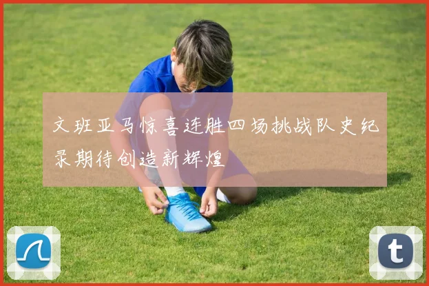 文班亚马惊喜连胜四场挑战队史纪录期待创造新辉煌
