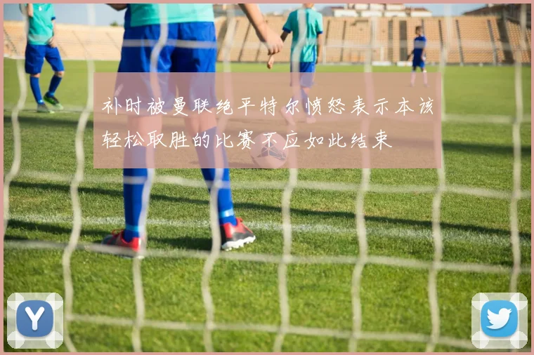 补时被曼联绝平特尔愤怒表示本该轻松取胜的比赛不应如此结束