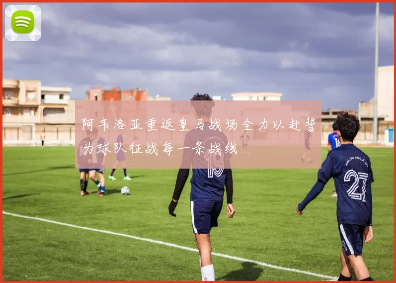 阿韦洛亚重返皇马战场全力以赴誓为球队征战每一条战线