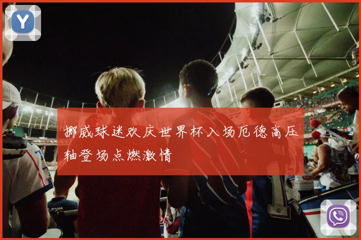挪威球迷欢庆世界杯入场厄德高压轴登场点燃激情