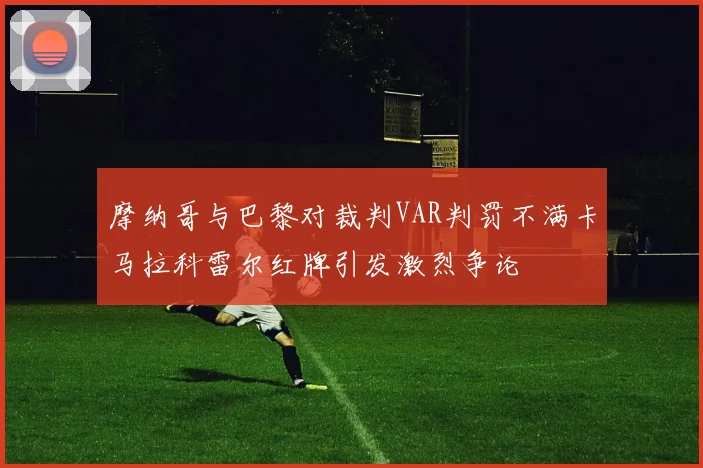 摩纳哥与巴黎对裁判VAR判罚不满卡马拉科雷尔红牌引发激烈争论