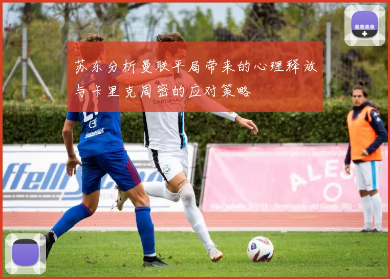 苏东分析曼联平局带来的心理释放与卡里克周密的应对策略