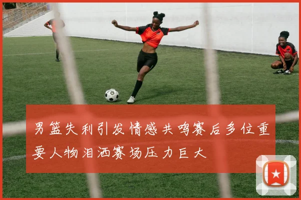 男篮失利引发情感共鸣赛后多位重要人物泪洒赛场压力巨大