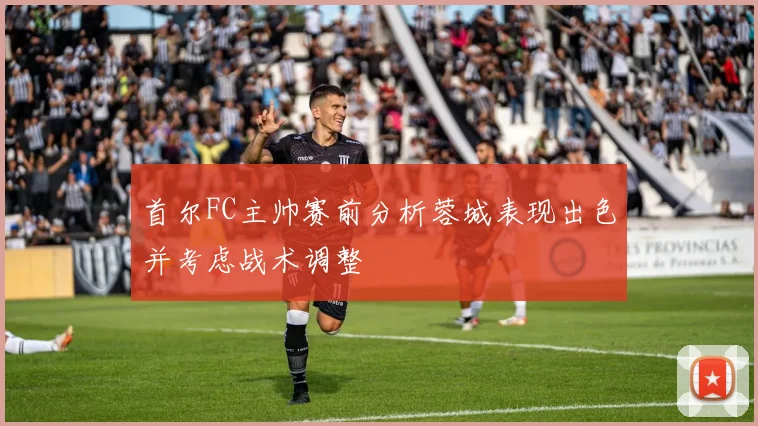 首尔FC主帅赛前分析蓉城表现出色并考虑战术调整