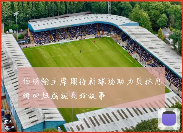伯明翰主席期待新球场助力贝林厄姆回归成就美好故事