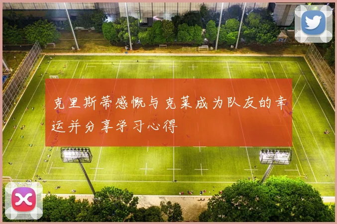 克里斯蒂感慨与克莱成为队友的幸运并分享学习心得