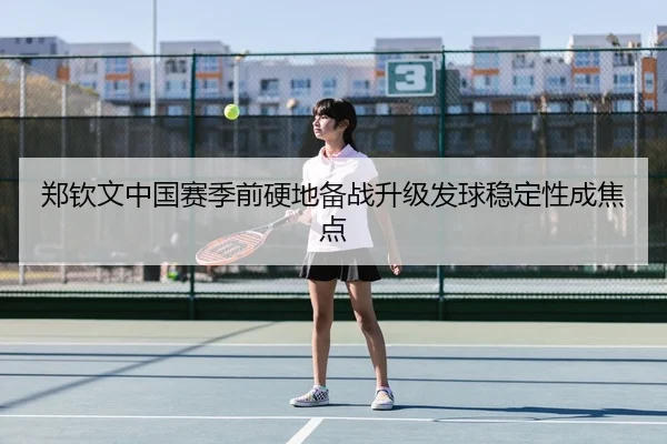 郑钦文中国赛季前硬地备战升级发球稳定性成焦点